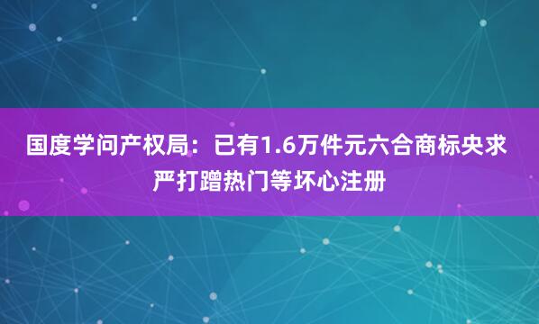 国度学问产权局：已有1.6万件元六合商标央求 严打蹭热门等坏心注册